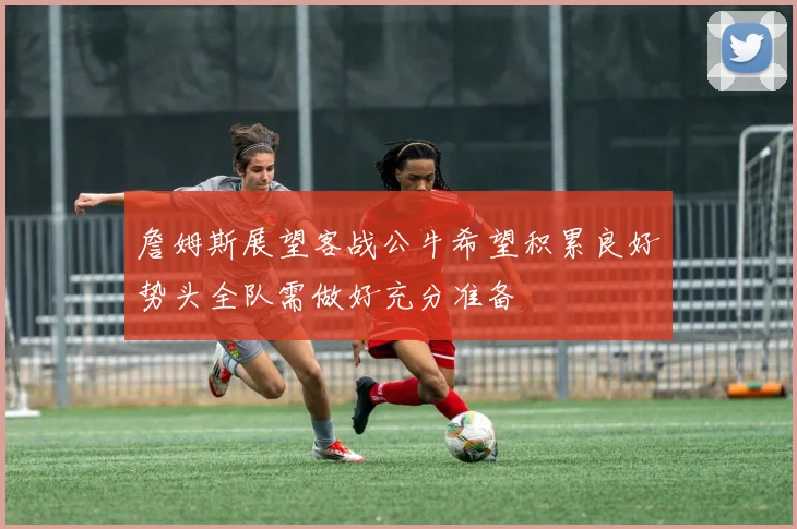 詹姆斯展望客战公牛希望积累良好势头全队需做好充分准备