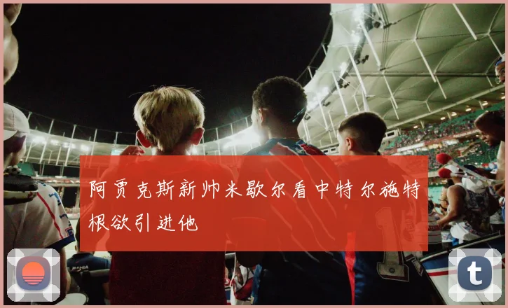 阿贾克斯新帅米歇尔看中特尔施特根欲引进他
