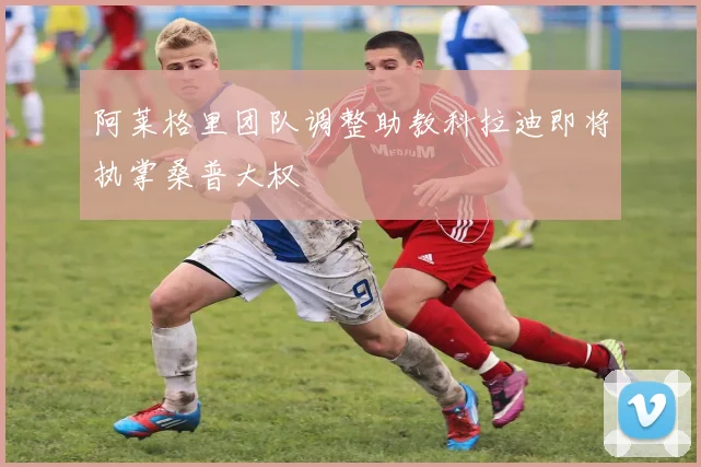阿莱格里团队调整助教科拉迪即将执掌桑普大权