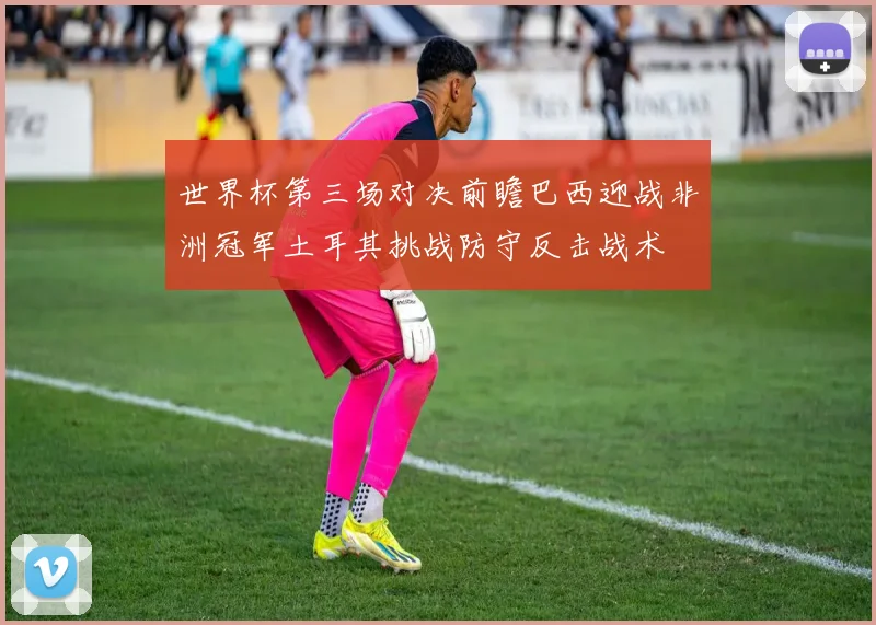 世界杯第三场对决前瞻巴西迎战非洲冠军土耳其挑战防守反击战术