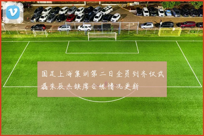 国足上海集训第二日全员到齐仅武磊朱辰杰缺席合练情况更新