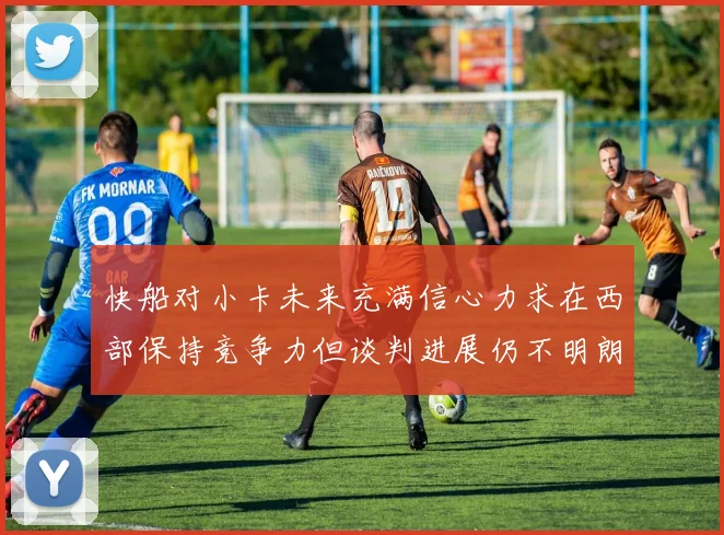 快船对小卡未来充满信心力求在西部保持竞争力但谈判进展仍不明朗