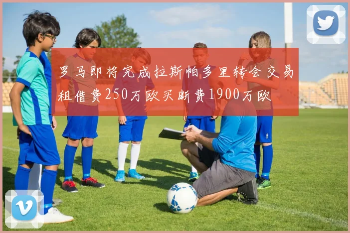 罗马即将完成拉斯帕多里转会交易租借费250万欧买断费1900万欧