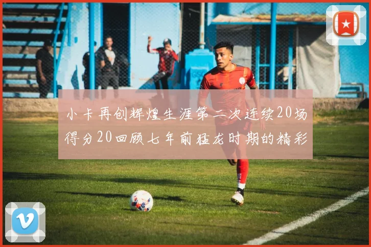 小卡再创辉煌生涯第二次连续20场得分20回顾七年前猛龙时期的精彩表现