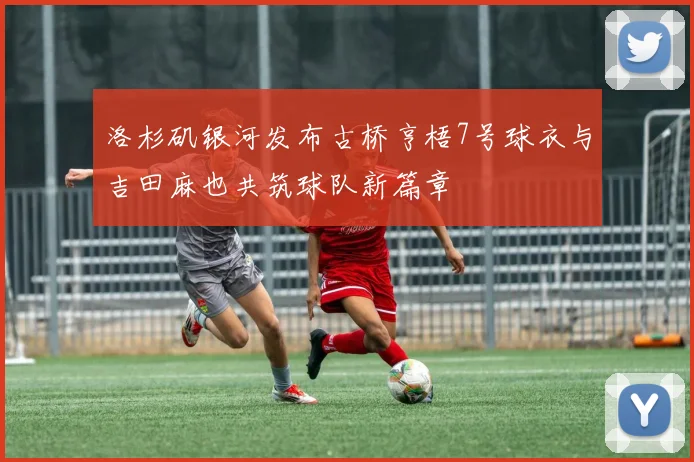 洛杉矶银河发布古桥亨梧7号球衣与吉田麻也共筑球队新篇章