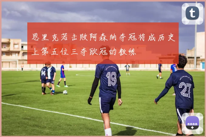 恩里克若击败阿森纳夺冠将成历史上第五位三夺欧冠的教练