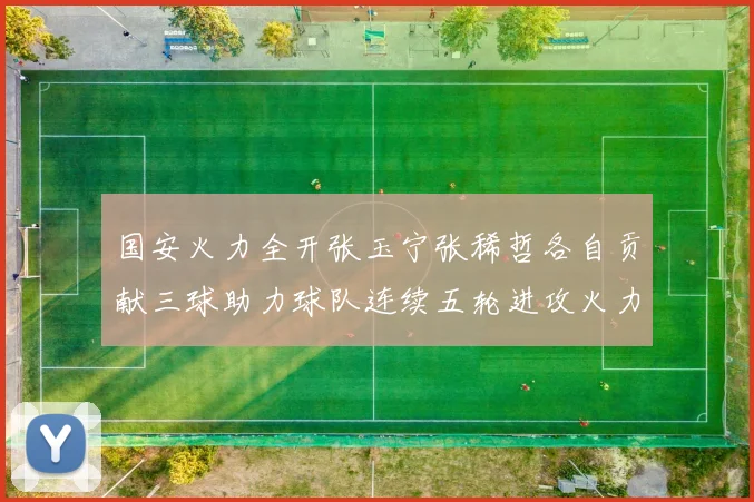 国安火力全开张玉宁张稀哲各自贡献三球助力球队连续五轮进攻火力猛增