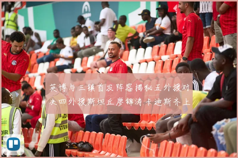 英博与三镇首发阵容揭秘五外援对决四外援斯坦丘廖锦涛卡迪斯齐上阵