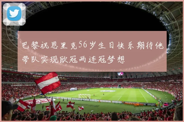 巴黎祝恩里克56岁生日快乐期待他带队实现欧冠两连冠梦想