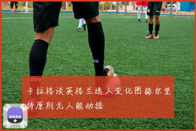 卡拉格谈英格兰选人变化图赫尔坚持原则无人能动摇