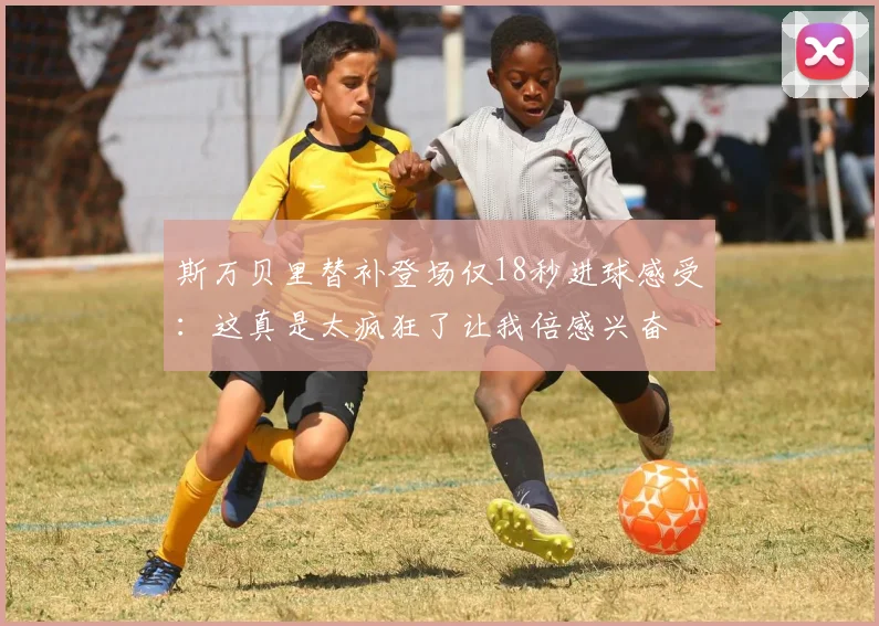斯万贝里替补登场仅18秒进球感受：这真是太疯狂了让我倍感兴奋