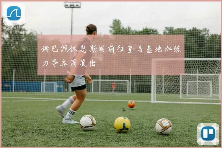 姆巴佩休息期间前往皇马基地加练力争本周复出