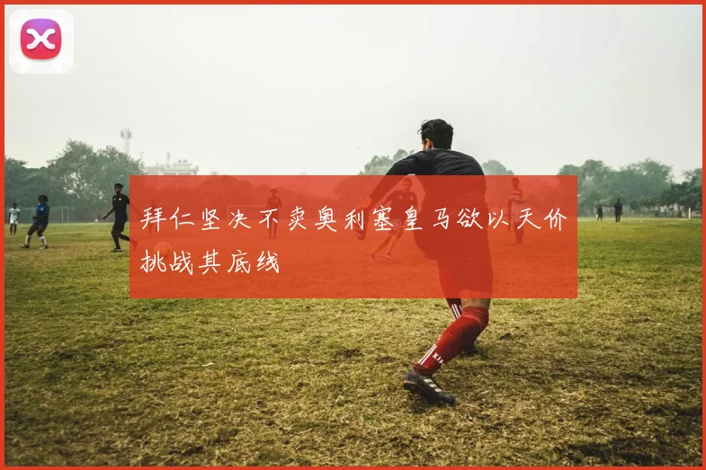 拜仁坚决不卖奥利塞皇马欲以天价挑战其底线