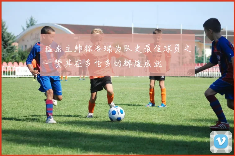 猛龙主帅称洛瑞为队史最佳球员之一赞其在多伦多的辉煌成就