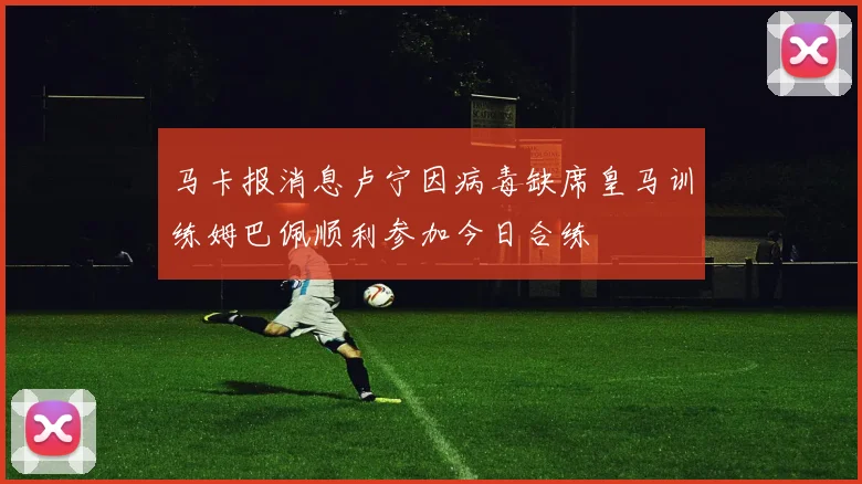 马卡报消息卢宁因病毒缺席皇马训练姆巴佩顺利参加今日合练