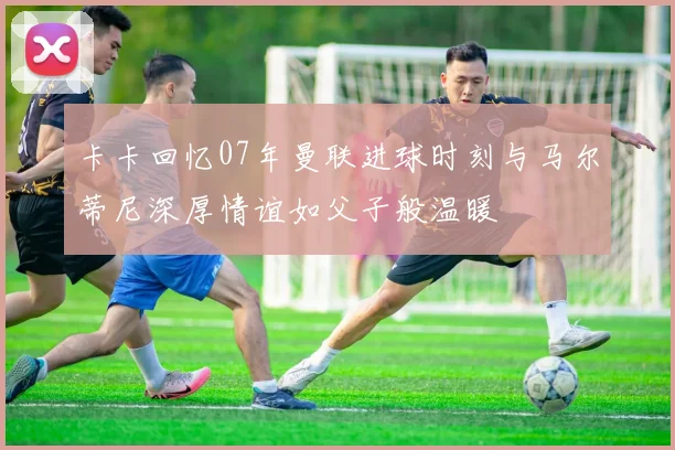 卡卡回忆07年曼联进球时刻与马尔蒂尼深厚情谊如父子般温暖