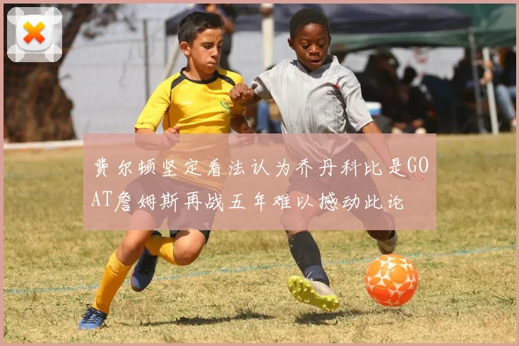 费尔顿坚定看法认为乔丹科比是GOAT詹姆斯再战五年难以撼动此论
