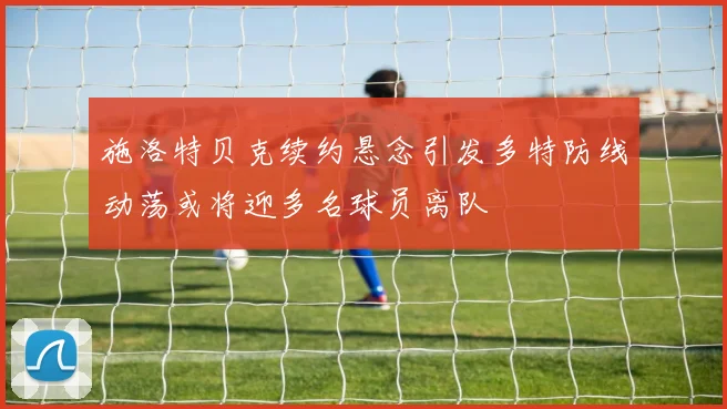 施洛特贝克续约悬念引发多特防线动荡或将迎多名球员离队