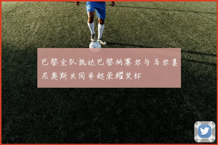 巴黎全队抵达巴黎纳赛尔与马尔基尼奥斯共同举起荣耀奖杯