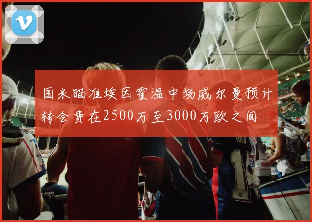 国米瞄准埃因霍温中场威尔曼预计转会费在2500万至3000万欧之间