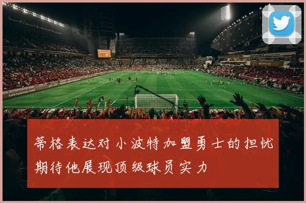 蒂格表达对小波特加盟勇士的担忧期待他展现顶级球员实力
