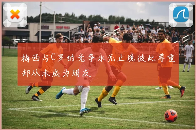 梅西与C罗的竞争永无止境彼此尊重却从未成为朋友