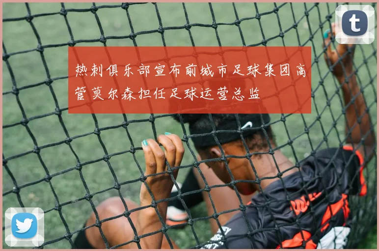 热刺俱乐部宣布前城市足球集团高管莫尔森担任足球运营总监