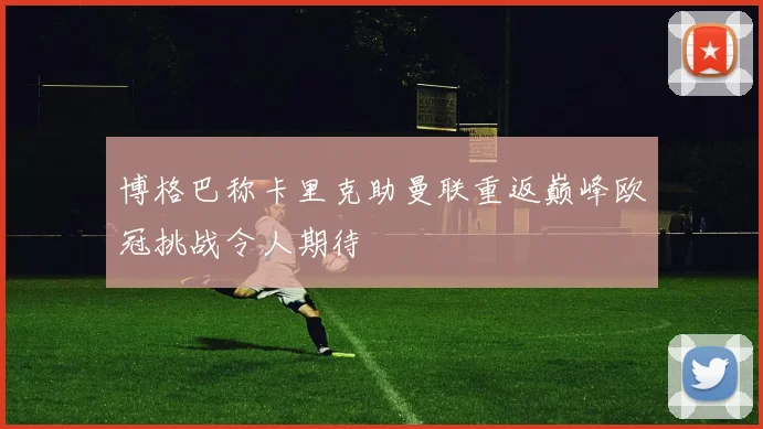 博格巴称卡里克助曼联重返巅峰欧冠挑战令人期待