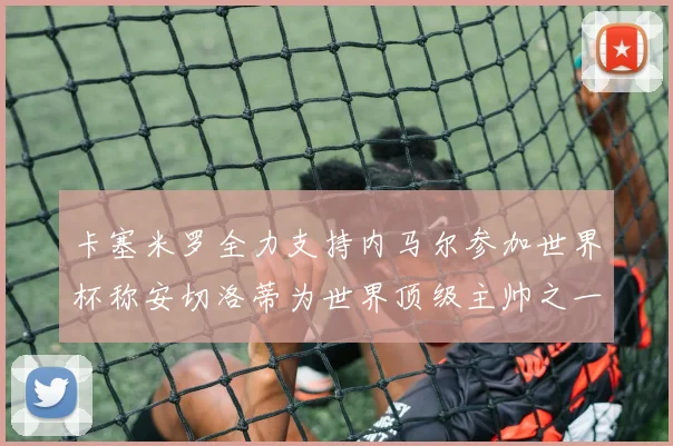 卡塞米罗全力支持内马尔参加世界杯称安切洛蒂为世界顶级主帅之一