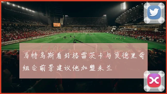 马特乌斯看好格雷茨卡与莫德里奇组合前景建议他加盟米兰